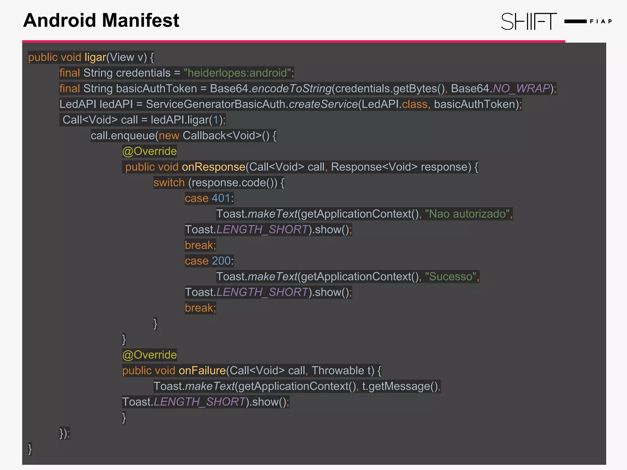 Android Manifest
public void ligar(View v) {
final String credentials = "heiderlopes:android";
final String basicAuthToken = Base64.encodeToString(credentials.getBytes(), Base64.NO_WRAP);
LedAPI ledAPI = ServiceGeneratorBasicAuth.createService(LedAPI.class, basicAuthToken);
Call<Void> call = ledAPI.ligar(1);
call.enqueue(new Callback<Void>() {
@Override
public void onResponse(Call<Void> call, Response<Void> response) {
switch (response.code()) {
case 401:
Toast.makeText(getApplicationContext(), "Nao autorizado",
Toast.LENGTH_SHORT).show();
break;
case 200:
Toast.makeText(getApplicationContext(), "Sucesso",
Toast.LENGTH_SHORT).show();
break;
}
}
@Override
public void onFailure(Call<Void> call, Throwable t) {
Toast.makeText(getApplicationContext(), t.getMessage(),
Toast.LENGTH_SHORT).show();
}
});
}
 