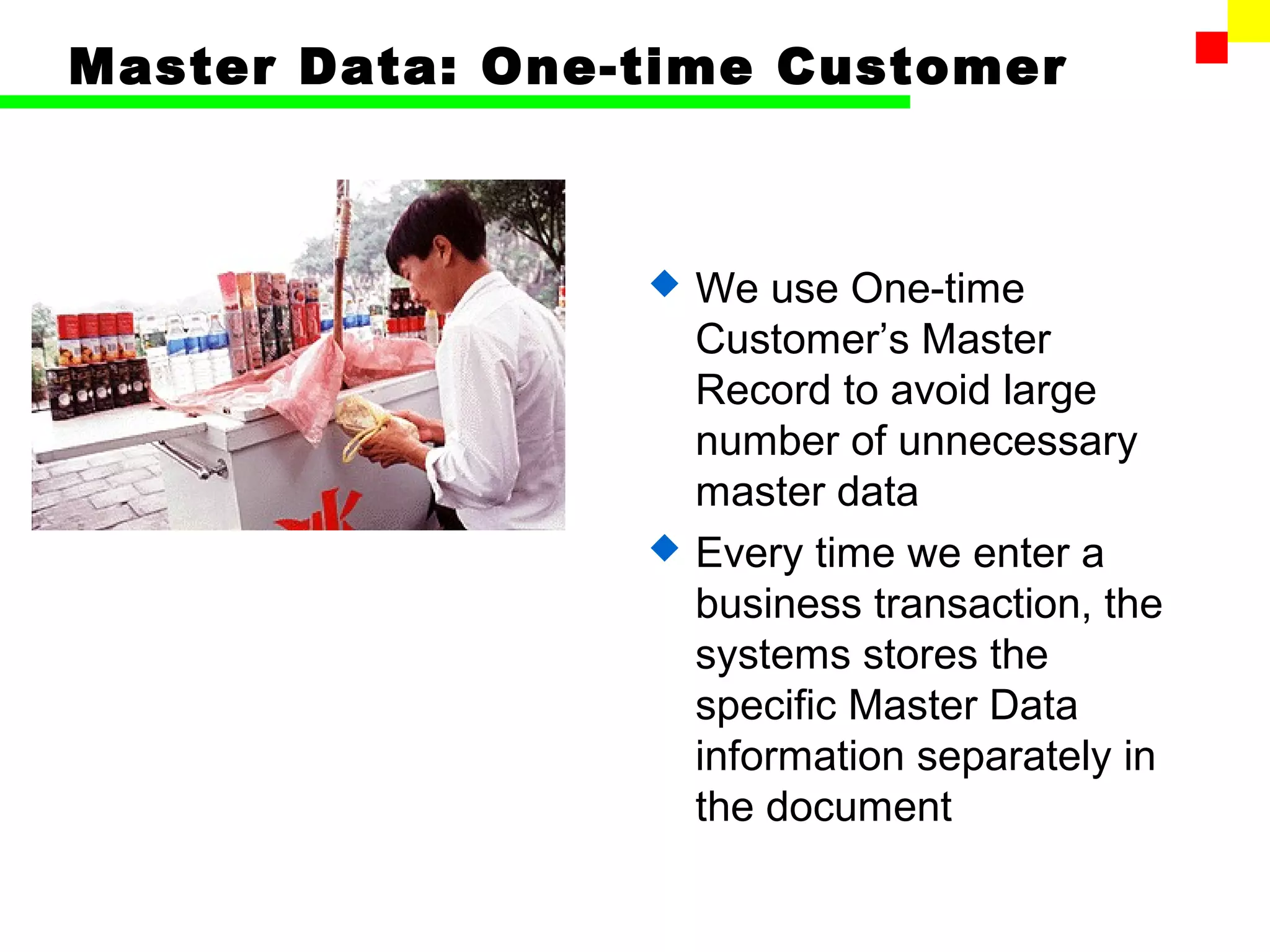 Master Data: One-time Customer



                    We use One-time
                     Customer’s Master
                     Record to avoid large
                     number of unnecessary
                     master data
                    Every time we enter a
                     business transaction, the
                     systems stores the
                     specific Master Data
                     information separately in
                     the document
 