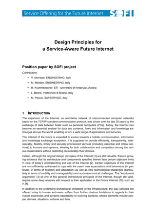  




                       Design Principles for
                  a Service-Aware Future Internet


Position paper by SOFI project
Contributors:
     V. Morreale, ENGINEERING, Italy
     M. Melideo, ENGINEERING, Italy
     R. Krummenacher, STI - University of Innsbruck, Austria
     L. Baresi, Politecnico di Milano, Italy
     M. Pistore, SAYSERVICE, Italy




1    INTRODUCTION
The expansion of the Internet, as worldwide network of interconnected computer networks
based on the TCP/IP standard communication protocol, was driven over the last 30 years by the
exchange of data between hosts such as personal computers (PCs). Today, the Internet has
become an essential enabler for data and contents, flows and information and knowledge ex-
changes all over the world, enabling in turn a wide range of applications and services.
The Internet of the future is expected to evolve towards a holistic communication, information
and knowledge exchange ecosystem. It is supposed to provide efficiently, transparently, inter-
operably, flexibly, timely and securely provisioned services (including essential and critical ser-
vices) to humans and systems, allowing for both collaboration and competition among the vari-
ous stakeholders without restricting considerably their choices.
Indeed, although the original design principles of the Internet [1] are still valuable, there is grow-
ing evidence that its architecture and components specified therein face certain objective limits
in view of today’s understanding and use of the Internet [2]. Certain objectives of the Internet
are not sufficiently addressed to cope with the users’ new expectations and behaviours (in par-
ticular, in terms of flexibility and adaptation) as well as new technological challenges (particu-
larly in terms of mobility and manageability) and socio-economical challenges. The “end-to-end
arguments” [3] as one of few general architectural principles of the Internet, though still valid,
require some deep analysis with respect to their application in the Future Internet (FI), such as
in [4].
In addition to the underlying architectural limitations of the infrastructure, the way services are
offered today to human end-users suffers from further obvious limitations in regards to their
overall awareness and dynamic adaptability to evolving contexts, whose elements include peo-
ple, devices, situations, cultures and time.
 