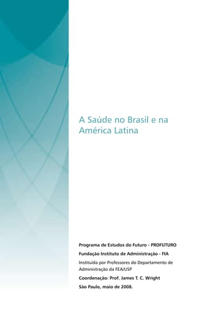 A Saúde no Brasil e na
América Latina




Programa de Estudos do Futuro - PROFUTURO
Fundação Instituto de Administração - FIA
Instituída por Professores do Departamento de
Administração da FEA/USP
Coordenação: Prof. James T. C. Wright
São Paulo, maio de 2008.
 