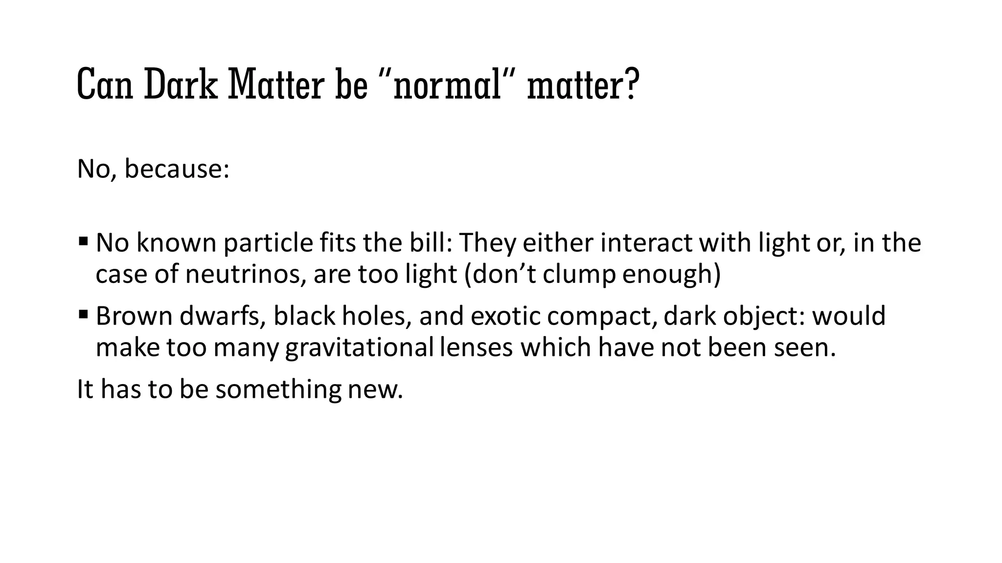 Can Dark Matter be “normal” matter?
No, because:
 No known particle fits the bill: They either interact with light or, in the
case of neutrinos, are too light (don’t clump enough)
 Brown dwarfs, black holes, and exotic compact, dark object: would
make too many gravitational lenses which have not been seen.
It has to be something new.
 