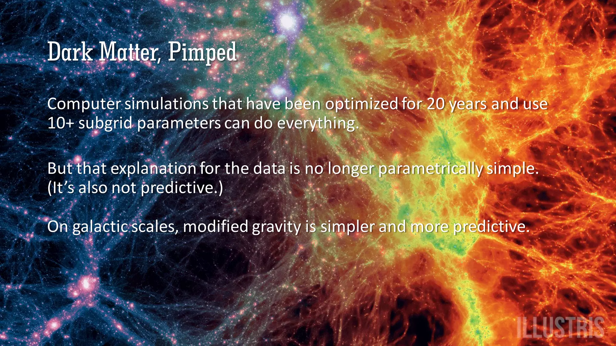Dark Matter, Pimped
Computer simulations that have been optimized for 20 years and use
10+ subgrid parameters can do everything.
But that explanation for the data is no longer parametrically simple.
(It’s also not predictive.)
On galactic scales, modified gravity is simpler and more predictive.
 
