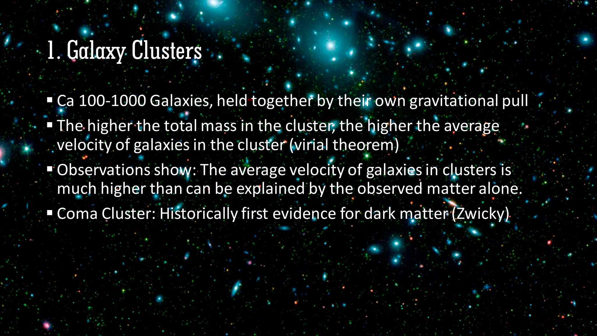 1. Galaxy Clusters
 Ca 100-1000 Galaxies, held together by their own gravitational pull
 The higher the total mass in the cluster, the higher the average
velocity of galaxies in the cluster (virial theorem)
 Observations show: The average velocity of galaxies in clusters is
much higher than can be explained by the observed matter alone.
 Coma Cluster: Historically first evidence for dark matter (Zwicky)
 