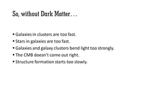 So, without Dark Matter…
 Galaxies in clusters are too fast.
 Stars in galaxies are too fast.
 Galaxies and galaxy clusters bend light too strongly.
 The CMB doesn’t come out right.
 Structure formation starts too slowly.
 
