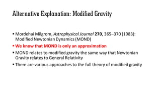 Alternative Explanation: Modified Gravity
 Mordehai Milgrom, Astrophysical Journal 270, 365–370 (1983):
Modified Newtonian Dynamics (MOND)
 We know that MOND is only an approximation
 MOND relates to modified gravity the same way that Newtonian
Gravity relates to General Relativity
 There are various approaches to the full theory of modified gravity
 