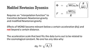 Modified Newtonian Dynamics
Requires an “interpolation function” to
transition between Newtonian gravity
and modified Newtonian gravity
Effects of MOND become relevant below a certain acceleration ( ) and
not beyond a certain distance.
The acceleration scale that best fits the data turns out to be related to
the cosmological constant. No one has any idea why:
 