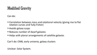 Modified Gravity
Can do:
 Correlation between mass and rotational velocity (giving rise to flat
rotation curves and Tully-Fisher)
 Avoids galaxy cusps
 Reduces number of dwarf galaxies
 Helps with planar arrangements of satellite galaxies
Can’t do: CMB, early universe, galaxy clusters
Unclear: Solar System.
 