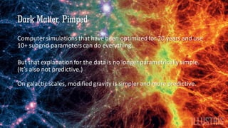 Dark Matter, Pimped
Computer simulations that have been optimized for 20 years and use
10+ subgrid parameters can do everything.
But that explanation for the data is no longer parametrically simple.
(It’s also not predictive.)
On galactic scales, modified gravity is simpler and more predictive.
 