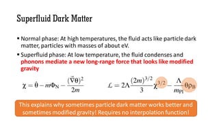 Superfluid Dark Matter
 Normal phase: At high temperatures, the fluid acts like particle dark
matter, particles with masses of about eV.
 Superfluid phase: At low temperature, the fluid condenses and
phonons mediate a new long-range force that looks like modified
gravity
This explains why sometimes particle dark matter works better and
sometimes modified gravity! Requires no interpolation function!
 