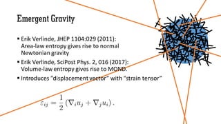 Emergent Gravity
 Erik Verlinde, JHEP 1104:029 (2011):
Area-law entropy gives rise to normal
Newtonian gravity
 Erik Verlinde, SciPost Phys. 2, 016 (2017):
Volume-law entropy gives rise to MOND.
 Introduces “displacement vector” with “strain tensor”
 