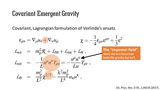 Covariant Emergent Gravity
Covariant, Lagrangian formulation of Verlinde’s ansatz.
SH, Phys. Rev. D 95, 124018 (2017).
The “impostor-field”.
Gives rise to a force that
looks like gravity but isn’t.
 