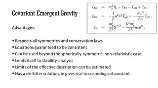 Covariant Emergent Gravity
Advantages:
 Respects all symmetries and conservation laws
 Equations guaranteed to be consistent
 Can be used beyond the spherically-symmetric, non-relativistic case
 Lends itself to stability-analysis
 Limits of the effective description can be estimated
 Has a de-Sitter solution, ie gives rise to cosmological constant
 