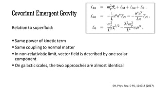 Covariant Emergent Gravity
Relation to superfluid:
 Same power of kinetic term
 Same couplingto normal matter
 In non-relativistic limit, vector field is described by one scalar
component
 On galactic scales, the two approaches are almost identical
SH, Phys. Rev. D 95, 124018 (2017).
 