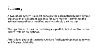 Summary
A two-phase system is almost certainly the parametrically most simple
explanation of all current evidence for dark matter. It combines the
achievements of both modified gravity and cold dark matter.
The hypothesis of dark matter being a superfluid is well-motivated and
makes testable predictions.
After a long phase of stagnation, we are finally getting closer to solving
an 80+ year old riddle.
 