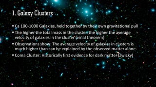 1. Galaxy Clusters
 Ca 100-1000 Galaxies, held together by their own gravitational pull
 The higher the total mass in the cluster, the higher the average
velocity of galaxies in the cluster (virial theorem)
 Observations show: The average velocity of galaxies in clusters is
much higher than can be explained by the observed matter alone.
 Coma Cluster: Historically first evidence for dark matter (Zwicky)
 