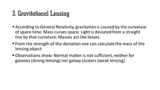 3. Gravitational Lensing
 According to General Relativity, gravitation is caused by the curvature
of space-time. Mass curves space. Light is deviated from a straight
line by that curvature: Masses act like lenses.
 From the strength of the deviation one can calculatethe mass of the
lensing object.
 Observations show: Normal matter is not sufficient, neither for
galaxies (strong lensing) nor galaxy clusters (weak lensing)
 