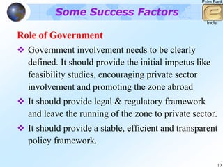 Exim Bank

         Some Success Factors
                                                    India

Role of Government
  Government involvement needs to be clearly
  defined. It should provide the initial impetus like
  feasibility studies, encouraging private sector
  involvement and promoting the zone abroad
  It should provide legal & regulatory framework
  and leave the running of the zone to private sector.
  It should provide a stable, efficient and transparent
  policy framework.

                                                        10
 