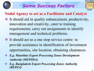 Exim Bank


           Some Success Factors
                                                         India

Nodal Agency to act as a Facilitator and Catalyst
  It should aid in quality enhancement, productivity,
  innovation and creativity, cater to training
  requirements; carry out assignments to identify
  management and technical problems.
  It should act as a one stop service centre to
  provide assistance in identification of investment
  opportunities, site location, obtaining clearances
  E.g. Mauritius Export Processing Zones Development
  Authority (MEPZDA)
  E.g. Bangladesh Export Processing Zones Authority
  (BEPZA)
                                                             11
 