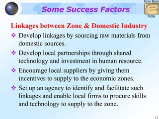 Exim Bank


          Some Success Factors
                                                  India

Linkages between Zone & Domestic Industry
  Develop linkages by sourcing raw materials from
  domestic sources.
  Develop local partnerships through shared
  technology and investment in human resource.
  Encourage local suppliers by giving them
  incentives to supply to the economic zones.
  Set up an agency to identify and facilitate such
  linkages and enable local firms to procure skills
  and technology to supply to the zone.
                                                      13
 