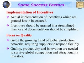 Exim Bank


        Some Success Factors
                                                   India

Implementation of Incentives
  Actual implementation of incentives which are
  granted has to be ensured.
  Incentives should be granted in a streamlined
  manner and documentation should be simplified.
Focus on Quality
  Given the growing trend of global production
  networks, requiring suppliers to respond flexibly.
  Quality, productivity and innovation are needed
  to survive global competition and attract quality
  investors.
                                                       14
 