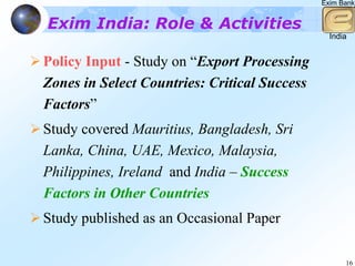 Exim Bank


Exim India: Role & Activities
                                                India


Policy Input - Study on “Export Processing
Zones in Select Countries: Critical Success
Factors”
Study covered Mauritius, Bangladesh, Sri
Lanka, China, UAE, Mexico, Malaysia,
Philippines, Ireland and India – Success
Factors in Other Countries
Study published as an Occasional Paper

                                                    16
 