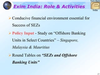 Exim Bank


Exim India: Role & Activities
                                                  India


Conducive financial environment essential for
Success of SEZs
Policy Input - Study on “Offshore Banking
Units in Select Countries” – Singapore,
Malaysia & Mauritius
Round Tables on “SEZs and Offshore
Banking Units”

                                                      17
 