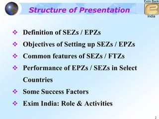 Exim Bank


 Structure of Presentation
                                         India



Definition of SEZs / EPZs
Objectives of Setting up SEZs / EPZs
Common features of SEZs / FTZs
Performance of EPZs / SEZs in Select
Countries
Some Success Factors
Exim India: Role & Activities
                                             2
 