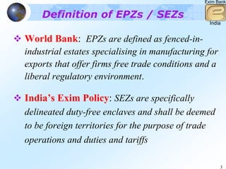 Exim Bank


    Definition of EPZs / SEZs
                                                  India


World Bank: EPZs are defined as fenced-in-
industrial estates specialising in manufacturing for
exports that offer firms free trade conditions and a
liberal regulatory environment.

India’s Exim Policy: SEZs are specifically
delineated duty-free enclaves and shall be deemed
to be foreign territories for the purpose of trade
operations and duties and tariffs

                                                       3
 
