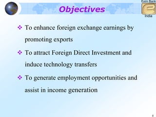 Exim Bank


            Objectives
                                             India


To enhance foreign exchange earnings by
promoting exports

To attract Foreign Direct Investment and
induce technology transfers

To generate employment opportunities and
assist in income generation


                                                 4
 