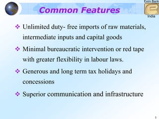 Exim Bank


      Common Features
                                                 India


Unlimited duty- free imports of raw materials,
intermediate inputs and capital goods
Minimal bureaucratic intervention or red tape
with greater flexibility in labour laws.
Generous and long term tax holidays and
concessions
Superior communication and infrastructure


                                                     5
 