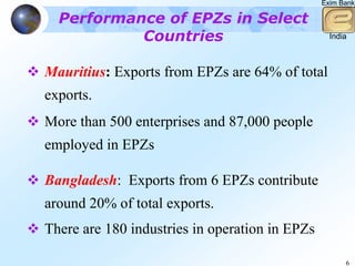 Exim Bank

  Performance of EPZs in Select
           Countries                              India



Mauritius: Exports from EPZs are 64% of total
exports.
More than 500 enterprises and 87,000 people
employed in EPZs

Bangladesh: Exports from 6 EPZs contribute
around 20% of total exports.
There are 180 industries in operation in EPZs

                                                      6
 