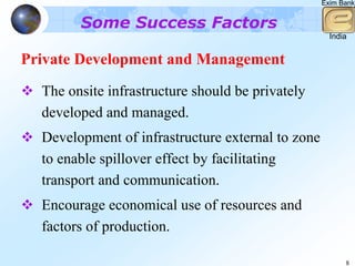Exim Bank


        Some Success Factors
                                                     India


Private Development and Management
  The onsite infrastructure should be privately
  developed and managed.
  Development of infrastructure external to zone
  to enable spillover effect by facilitating
  transport and communication.
  Encourage economical use of resources and
  factors of production.

                                                         8
 