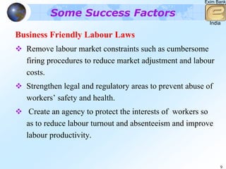 Exim Bank

         Some Success Factors
                                                          India

Business Friendly Labour Laws
  Remove labour market constraints such as cumbersome
  firing procedures to reduce market adjustment and labour
  costs.
  Strengthen legal and regulatory areas to prevent abuse of
  workers’ safety and health.
   Create an agency to protect the interests of workers so
  as to reduce labour turnout and absenteeism and improve
  labour productivity.


                                                              9
 
