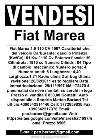 Fiat Marea
  Fiat Marea 1.9 110 CV 1997 Caratteristiche
   del veicolo Carburante: gasolio Potenza
 (Kw/Cv): 81 Kw / 110 Cv Potenza fiscale: 19
 Cilindrata: 1910 cc Numero Cilindri: 04 Tipo
    di cambio: meccanico Numero porte: 4
       Numero posti: 5 Lunghezza: 4,49
 Larghezza:1,71 Radio clima 2 airbug Ultima
   revisione: 28/02/2011 esito regolare Data
  immatricolazione: 29/11/1997 kM:172470 4
pneumatici da neve montati su cerchi in lega
   Prezzo di vendita € 850,00 Contatti: Auto
   disponibile a Sondrio Matteo Barberi Tel
ufficio +390342514140 Cell: 3772859838 Fax:
             +390342517378 Email:
         peo.barberi@gmail.com Web
https://sites.google.com/site/mareafiat1997/h
               ome. Prezzo 850€.

      E-mail: peo.barberi@gmail.com
            Stampato da www.AAAnnunci.it
 