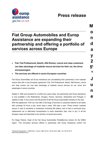Press release

                                                                                                       M
                                                                                                       o
Fiat Group Automobiles and Europ
Assistance are expanding their                                                                         n
partnership and offering a portfolio of                                                                d
services across Europe                                                                                 a
                                                                                                       y
•    Fiat, Fiat Professional, Abarth, Alfa Romeo, Lancia and Jeep customers
                                                                                                       2
     can take advantage of roadside rescue services for their car, the driver
                                                                                                       5t
     and passengers
                                                                                                        h
•    The services are offered in seven European countries

Fiat Group Automobiles and Europ Assistance are consolidating their partnership in the roadside        J
rescue area with a new European agreement: Fiat, Fiat Professional, Abarth, Alfa Romeo, Lancia
and Jeep owners can now take advantage of roadside rescue services for car, driver and                 u
passengers in seven countries.
                                                                                                       n
Sealed in 1995 and renewed for a further four years today, the partnership with Europ Assistance
is now available in the Netherlands, Hungary, France, Germany, Switzerland and Portugal, in            e
addition to Italy. It now covers over 80 percent of all Fiat Group Automobiles vehicles on the road.
With this agreement, FGA can now offer a full range of services to customers tailored to all needs
with coverage 24 hours a day, seven days a week, 365 days a year. These include: roadside
rescue in case of accidents or breakdown (including flat battery, lack of fuel or punctured tyre),
replacement car or alternative transportation to reach destination (taxi, train or air), in all the
foreseen cases and described in the vehicle’s on-board documents.


For Diego Pistone, Head of the Fiat Group Automobiles Parts&Service division for the EMEA
region: “The innovative services offered in partnership with Europ Assistance confirm the



7 Boulevard Haussmann - 75009 Paris - France - Tel +33 (0) 1 58 34 23 82 - Fax + 33 1 58 34 23 74
www.europ-assistance.com
 