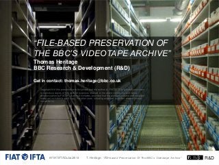 “FILE-BASED PRESERVATION OF
THE BBC’S VIDEOTAPE ARCHIVE”
Thomas Heritage
BBC Research & Development (R&D)
Get in contact: thomas.heritage@bbc.co.uk
Copyright © of this presentation is the property of the author(s). FIAT/IFTA is granted permission
to reproduce copies of this work for purposes relevant to the above conference and future
communication by FIAT/IFTA without limitation, provided that the author(s), source and copyright
notice are included in each copy. For other uses, including extended quotation, please contact
the author(s).

#FIATIFTADubai2013

T. Heritage: “File-based Preservation Of The BBC’s Videotape Archive”

R&D

 