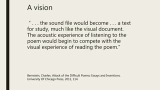 A vision
“ . . . the sound file would become . . . a text
for study, much like the visual document.
The acoustic experience of listening to the
poem would begin to compete with the
visual experience of reading the poem.”
Bernstein, Charles. Attack of the Difficult Poems: Essays and Inventions.
University Of Chicago Press, 2011, 114.
 