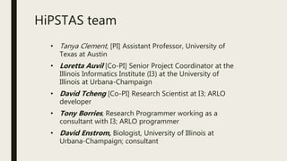 HiPSTAS team
• Tanya Clement, [PI] Assistant Professor, University of
Texas at Austin
• Loretta Auvil [Co-PI] Senior Project Coordinator at the
Illinois Informatics Institute (I3) at the University of
Illinois at Urbana-Champaign
• David Tcheng [Co-PI] Research Scientist at I3; ARLO
developer
• Tony Borries, Research Programmer working as a
consultant with I3; ARLO programmer
• David Enstrom, Biologist, University of Illinois at
Urbana-Champaign; consultant
 