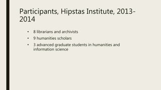 Participants, Hipstas Institute, 2013-
2014
• 8 librarians and archivists
• 9 humanities scholars
• 3 advanced graduate students in humanities and
information science
 
