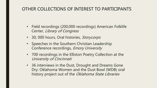 • Field recordings (200,000 recordings) American Folklife
Center, Library of Congress
• 30, 000 hours, Oral histories, Storycorps
• Speeches in the Southern Christian Leadership
Conference recordings, Emory University
• 700 recordings in the Elliston Poetry Collection at the
University of Cincinnati
• 36 interviews in the Dust, Drought and Dreams Gone
Dry: Oklahoma Women and the Dust Bowl (WDB) oral
history project out of the Oklahoma State Libraries
OTHER COLLECTIONS OF INTEREST TO PARTICIPANTS
 