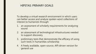 To develop a virtual research environment in which users
can better access and analyze spoken word collections of
interest to humanists through:
1. an assessment of scholarly requirements for analyzing
sound
2. an assessment of technological infrastructures needed
to support discovery
3. preliminary tests that demonstrate the efficacy of using
such tools in humanities scholarship
4. A freely available, open-source, API-driven version for
general use
HIPSTAS: PRIMARY GOALS
 