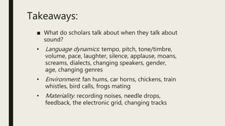 Takeaways:
■ What do scholars talk about when they talk about
sound?
• Language dynamics: tempo, pitch, tone/timbre,
volume, pace, laughter, silence, applause, moans,
screams, dialects, changing speakers, gender,
age, changing genres
• Environment: fan hums, car horns, chickens, train
whistles, bird calls, frogs mating
• Materiality: recording noises, needle drops,
feedback, the electronic grid, changing tracks
 