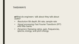 ■What do engineers talk about they talk about
audio?
• Resolution: Bit depth, Bit rate, sample rate
• Signal processing: Fast Fourier Transform (FFT)
and filter banks
• Dynamics: Damping ratios, gain, frequencies,
spectra, energy, and pitch energy
TAKEAWAYS
 