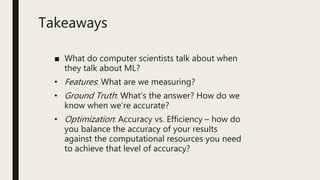 ■ What do computer scientists talk about when
they talk about ML?
• Features: What are we measuring?
• Ground Truth: What’s the answer? How do we
know when we’re accurate?
• Optimization: Accuracy vs. Efficiency – how do
you balance the accuracy of your results
against the computational resources you need
to achieve that level of accuracy?
Takeaways
 