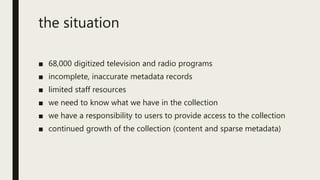 the situation
■ 68,000 digitized television and radio programs
■ incomplete, inaccurate metadata records
■ limited staff resources
■ we need to know what we have in the collection
■ we have a responsibility to users to provide access to the collection
■ continued growth of the collection (content and sparse metadata)
 