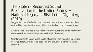 The State of Recorded Sound
Preservation in the United States: A
National Legacy at Risk in the Digital Age
(2010)
Suggested that if scholars and students do not use sound archives,
cultural heritage institutions will be less inclined to preserve them.
Archives and libraries must collaborate with patrons and scholars to
understand how recordings are and might be used.
Scholars need to know what kinds of analysis are possible in an age
of large, freely available collections and advanced computational
analysis.
 