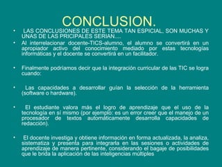 •
•

CONCLUSION. SON MUCHAS Y
LAS CONCLUSIONES DE ESTE TEMA TAN ESPICIAL,

UNAS DE LAS PRICIPALES SERIAN....
Al interrelacionar docente-TICS-alumno, el alumno se convertirá en un
apropiador activo del conocimiento mediado por estas tecnologías
informáticas y el docente se convertirá en un facilitador.

•

Finalmente podríamos decir que la integración curricular de las TIC se logra
cuando:

•

Las capacidades a desarrollar guían la selección de la herramienta
(software o hardware).

•

El estudiante valora más el logro de aprendizaje que el uso de la
tecnología en sí mismo (por ejemplo: es un error creer que el manejo de un
procesador de textos automáticamente desarrolla capacidades de
redacción).

•

El docente investiga y obtiene información en forma actualizada, la analiza,
sistematiza y presenta para integrarla en las sesiones o actividades de
aprendizaje de manera pertinente, considerando el bagaje de posibilidades
que le brida la aplicación de las inteligencias múltiples

 