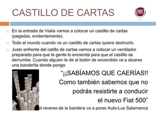 CASTILLO DE CARTASEn la entrada de Vialia vamos a colocar un castillo de cartas (pegadas, evidentemente). Todo el mundo cuando ve un castillo de cartas quiere destruirlo.Justo enfrente del catillo de cartas vamos a colocar un ventilador preparado para que la gente lo encienda para que el castillo se derrumbe. Cuando alguien le de al botón de encendido va a alzarse una banderita donde ponga: “¡¡SABÍAMOS QUE CAERÍAS!! Como también sabemos que no podrás resistirte a conducir el nuevo Fiat 500”En el reverso de la bandera va a poner Auto-Lux Salamanca