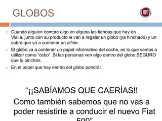GLOBOSCuando alguien compre algo en alguna las tiendas que hay en Vialia, junto con su producto le van a regalar un globo (ya hinchado) y un sobre que va a contener un alfiler.El globo va a contener un papel informativo del coche, es lo que vamos a utilizar como “cebo”. Si las personas ven algo dentro del globo SEGURO que lo pinchan.En el papel que hay dentro del globo pondrá:“¡¡SABÍAMOS QUE CAERÍAS!! Como también sabemos que no vas a poder resistirte a conducir el nuevo Fiat 500”Auto-Lux Salamanca