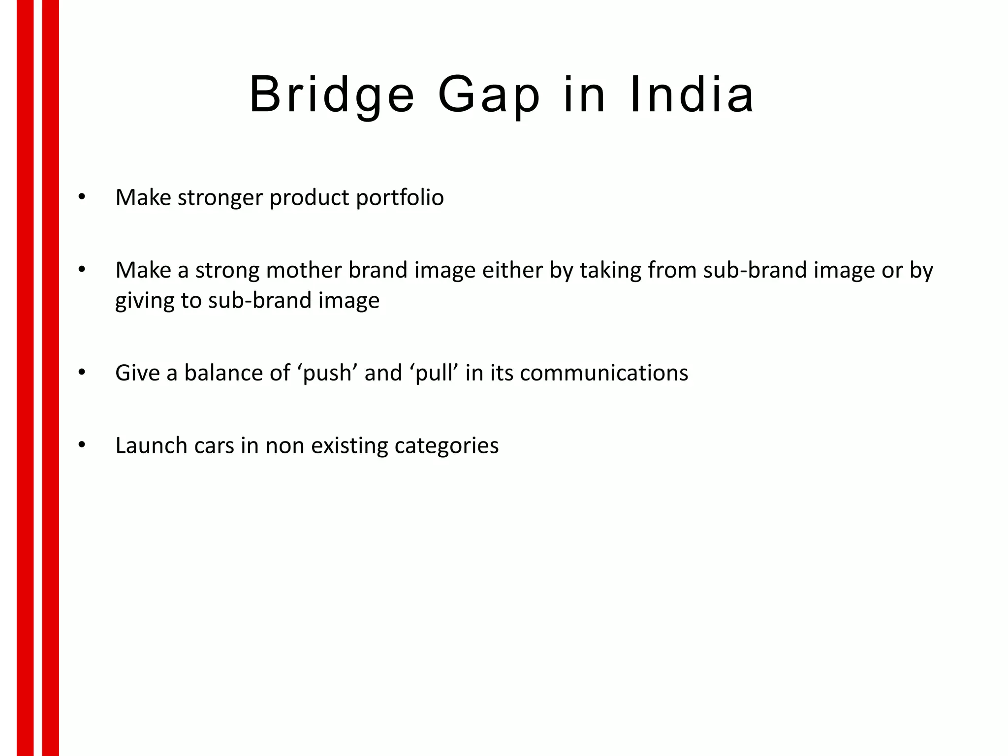 Bridge Gap in India
• Make stronger product portfolio
• Make a strong mother brand image either by taking from sub-brand image or by
giving to sub-brand image
• Give a balance of ‘push’ and ‘pull’ in its communications
• Launch cars in non existing categories
 